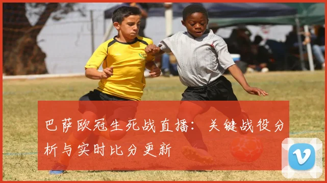 巴萨欧冠生死战直播：关键战役分析与实时比分更新