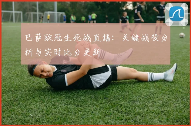 巴萨欧冠生死战直播:关键战役分析与实时比分更新