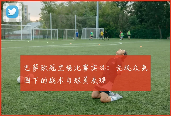 巴萨欧冠空场比赛实况：无观众氛围下的战术与球员表现